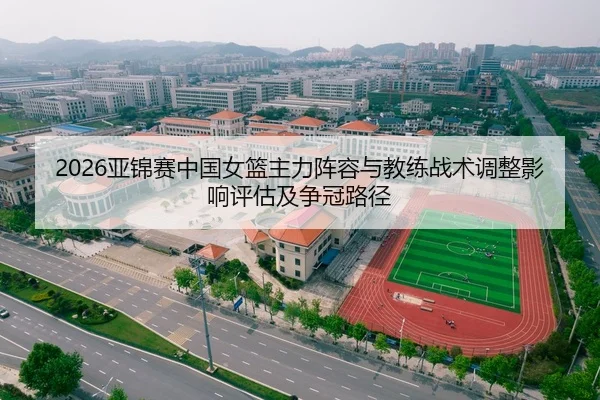 2026亚锦赛中国女篮主力阵容与教练战术调整影响评估及争冠路径